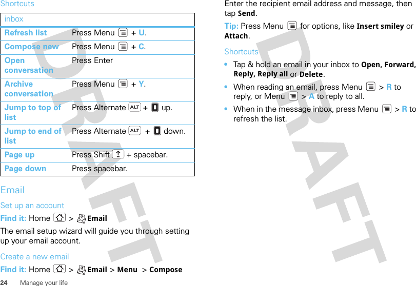 24 Manage your lifeShortcutsEmailSet up an accountFind it: Home &gt; EmailThe email setup wizard will guide you through setting up your email account.Create a new emailFind it: Home &gt; Email &gt;Menu  &gt;ComposeinboxRefresh list Press Menu  + U.Compose new Press Menu  + C.Open conversationPress EnterArchive conversationPress Menu  + Y.Jump to top of listPress Alternate  +   up.Jump to end of listPress Alternate   +   down.Page up Press Shift  + spacebar.Page down Press spacebar.Enter the recipient email address and message, then tap Send. Tip: Press Menu  for options, like Insert smiley or Attach.Shortcuts•Tap &amp; hold an email in your inbox to Open, Forward, Reply, Reply all or Delete.•When reading an email, press Menu  &gt; R to reply, or Menu  &gt; A to reply to all.•When in the message inbox, press Menu  &gt; R to refresh the list.