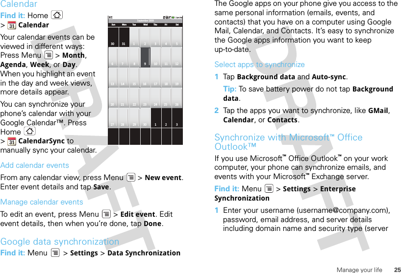 25Manage your lifeCalendarFind it: Home  &gt;CalendarYour calendar events can be viewed in different ways: Press Menu &gt; Month, Agenda, Week, or Day. When you highlight an event in the day and week views, more details appear.You can synchronize your phone’s calendar with your Google Calendar™. Press Home  &gt;CalendarSync to manually sync your calendar.Add calendar eventsFrom any calendar view, press Menu  &gt; New event. Enter event details and tap Save.Manage calendar eventsTo edit an event, press Menu  &gt; Edit event. Edit event details, then when you’re done, tap Done.Google data synchronizationFind it: Menu  &gt; Settings &gt; Data SynchronizationSeptember 2009Sun30 31 1 2 3 4 56 7 8 9 10 11 1213 14 15 16 17 18 1920 21 22 23 24 25 2627 28 29 30 1 2 3Mon Tue Wed Thu Fri SatThe Google apps on your phone give you access to the same personal information (emails, events, and contacts) that you have on a computer using Google Mail, Calendar, and Contacts. It’s easy to synchronize the Google apps information you want to keep up-to-date.Select apps to synchronize  1Tap  Background data and Auto-sync.Tip: To save battery power do not tap Background data.2Tap the apps you want to synchronize, like GMail, Calendar, or Contacts.Synchronize with Microsoft™Office Outlook™If you use Microsoft™Office Outlook™ on your work computer, your phone can synchronize emails, and events with your Microsoft™ Exchange server.Find it: Menu  &gt; Settings &gt; Enterprise Synchronization  1Enter your username (username@company.com), password, email address, and server details including domain name and security type (server 