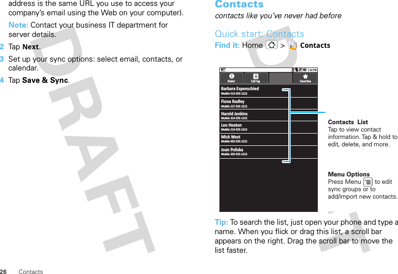 26 Contactsaddress is the same URL you use to access your company’s email using the Web on your computer).Note: Contact your business IT department for server details.2Tap  Next.3Set up your sync options: select email, contacts, or calendar. 4Tap  Save &amp; Sync.Contacts contacts like you’ve never had beforeQuick start: ContactsFind it: Home &gt;  ContactsTip: To search the list, just open your phone and type a name. When you flick or drag this list, a scroll bar appears on the right. Drag the scroll bar to move the list faster.Barbara EspenschiedMobile 513-555-1212Dialer Call log FavoritesContactsMobile 217-555-1212Mobile 314-555-1212Fiona RadleyHarold JenkinsMobile 214-555-1212Mobile 602-555-1212Leo HeatonMick WestMobile 333-555-1212Joan PoliskaMenu OptionsPress Menu        to edit sync groups or to add/import new contacts.Contacts  ListTap to view contact information. Tap &amp; hold to edit, delete, and more.