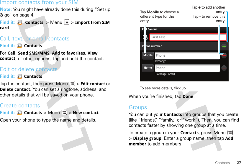 27ContactsImport contacts from your SIMNote: You might have already done this during “Set up &amp; go” on page 4.Find it:   Contacts  &gt; Menu  &gt; Import from SIM cardCall, text, or email contactsFind it:   ContactsFor Call, Send SMS/MMS, Add to favorites, View contact, or other options, tap and hold the contact.Edit or delete contactsFind it:   ContactsTap the contact, then press Menu  &gt; Edit contact or Delete contact. You can set a ringtone, address, and other details that will be saved on your phone.Create contactsFind it:   Contacts &gt;Menu  &gt;New contactOpen your phone to type the name and details.When you’re finished, tap Done.GroupsYou can put your Contacts into groups that you create (like “friends,” “family,” or “work”). Then, you can find contacts faster by showing one group at a time.To create a group in your Contacts, press Menu  &gt;Display group. Enter a group name, then tap Add member to add members.ExchangeAdam AaronsonPhone numberPhoneFirst LastPhoneEdit Contact Exchange, GmailHomeMobileTap Mobile to choose a different type for this entry.Tap + to add another entry.Tap - to remove this entry.To see more details, flick up.