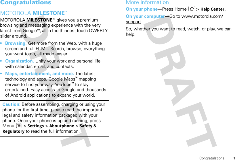 1CongratulationsCongratulationsMOTOROLA MILESTONETMMOTOROLA MILESTONETM gives you a premium browsing and messaging experience with the very latest from GoogleTM, all in the thinnest touch QWERTY slider around.• Browsing. Get more from the Web, with a huge screen and full HTML. Search, browse, everything you want to do, all made easier.• Organization. Unify your work and personal life with calendar, email, and contacts.• Maps, entertainment, and more. The latest technology and apps. Google Maps™ mapping service to find your way. YouTube™ to stay entertained. Easy access to Google and thousands of Android applications to expand your world.Caution: Before assembling, charging or using your phone for the first time, please read the important legal and safety information packaged with your phone. Once your phone is up and running, press Menu  &gt; Settings &gt; Aboutphone &gt; Safety &amp; Regulatory to read the full information.More informationOn your phone—Press Home &gt; Help Center.On your computer—Go to www.motorola.com/support.So, whether you want to read, watch, or play, we can help.