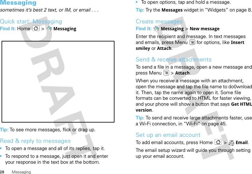 28 MessagingMessaging sometimes it’s best 2 text, or IM, or email . . .Quick start: MessagingFind it: Home &gt;  MessagingTip: To see more messages, flick or drag up.Read &amp; reply to messages•To open a message and all of its replies, tap it.•To respond to a message, just open it and enter your response in the text box at the bottom.•To open options, tap and hold a message.Tip: Try the Messages widget in “Widgets” on page 8. Create messagesFind it:  Messaging &gt; New messageEnter the recipient and message. In text messages and emails, press Menu  for options, like Insert smiley or Attach.Send &amp; receive attachmentsTo send a file in a message, open a new message and press Menu  &gt; Attach.When you receive a message with an attachment, open the message and tap the file name to do0wnload it. Then, tap the name again to open it. Some file formats can be converted to HTML for faster viewing, and your phone will show a button that says Get HTML version.Tip: To send and receive large attachments faster, use a Wi-Fi connection, in “Wi-Fi” on page 45.Set up an email accountTo add email accounts, press Home &gt; Email.The email setup wizard will guide you through setting up your email account.