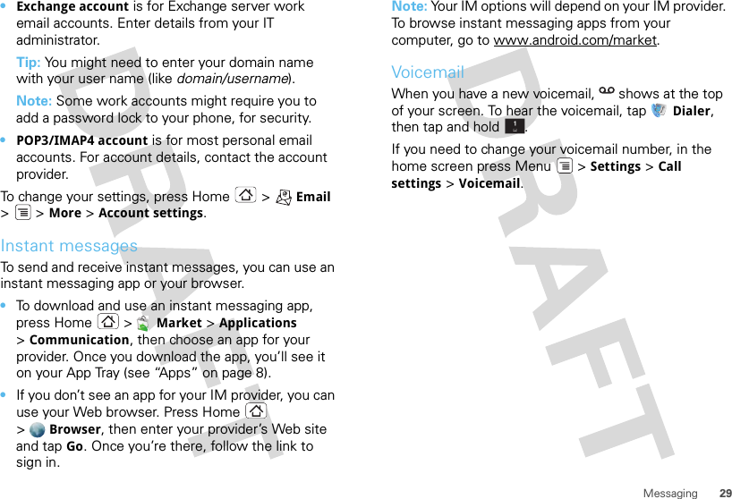 29Messaging•Exchange account is for Exchange server work email accounts. Enter details from your IT administrator.Tip: You might need to enter your domain name with your user name (like domain/username).Note: Some work accounts might require you to add a password lock to your phone, for security.•POP3/IMAP4 account is for most personal email accounts. For account details, contact the account provider.To change your settings, press Home  &gt; Email &gt; &gt;More &gt; Account settings.Instant messagesTo send and receive instant messages, you can use an instant messaging app or your browser.•To download and use an instant messaging app, press Home &gt; Market &gt; Applications &gt;Communication, then choose an app for your provider. Once you download the app, you’ll see it on your App Tray (see “Apps” on page 8).•If you don’t see an app for your IM provider, you can use your Web browser. Press Home  &gt;Browser, then enter your provider’s Web site and tap Go. Once you’re there, follow the link to sign in.Note: Your IM options will depend on your IM provider. To browse instant messaging apps from your computer, go to www.android.com/market.VoicemailWhen you have a new voicemail,  shows at the top of your screen. To hear the voicemail, tap Dialer, then tap and hold .If you need to change your voicemail number, in the home screen press Menu  &gt; Settings &gt; Call settings &gt; Voicemail.