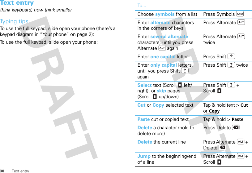 30 Text entryText entrythink keyboard, now think smallerTyping tipsTo use the full keypad, slide open your phone (there’s a keypad diagram in “Your phone” on page 2):To use the full keypad, slide open your phone:To...Choose symbols from a list Press SymbolsEnter alternate characters in the corners of keysPress AlternateEnter several alternate characters, until you press Alternate  againPress Alternate  twiceEnter one capital letter Press ShiftEnter only capital letters, until you press Shift  againPress Shift  twiceSelect text (Scroll left/right), or skip pages (Scroll up/down)Press Shift  + ScrollCut or Copy selected text Tap &amp; hold text &gt; Cut or CopyPaste cut or copied text Tap &amp; hold &gt; PasteDelete a character (hold to delete more)Press DeleteDelete the current line Press Alternate  + DeleteJump to the beginning/end of a linePress Alternate  + Scroll