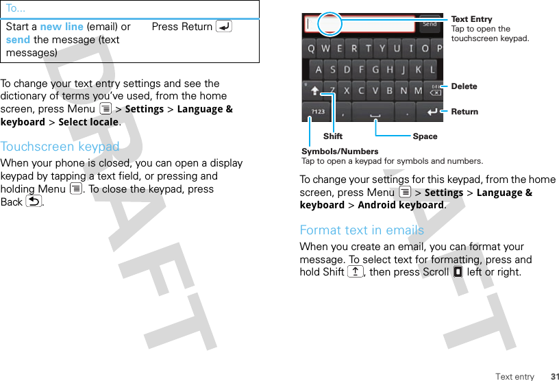 31Text entryTo change your text entry settings and see the dictionary of terms you’ve used, from the home screen, press Menu  &gt; Settings &gt; Language &amp; keyboard &gt; Select locale.Touchscreen keypadWhen your phone is closed, you can open a display keypad by tapping a text field, or pressing and holding Menu . To close the keypad, press Back .Start a new line (email) or send the message (text messages) Press ReturnTo . ..To change your settings for this keypad, from the home screen, press Menu  &gt; Settings &gt; Language &amp; keyboard &gt; Android keyboard.Format text in emailsWhen you create an email, you can format your message. To select text for formatting, press and hold Shift , then press Scroll  left or right.DeleteReturnSpaceSymbols/NumbersTap to open a keypad for symbols and numbers.ShiftText EntryTap to open the touchscreen keypad.