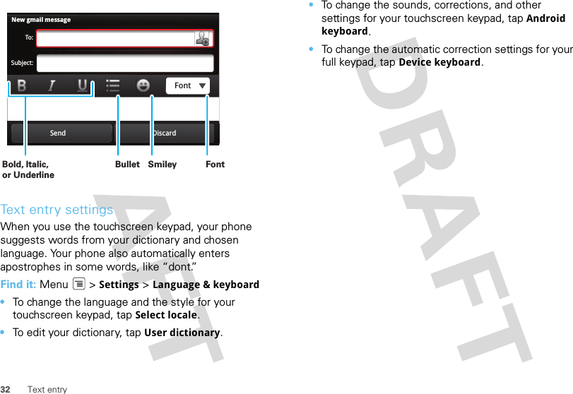 32 Text entryText entry settingsWhen you use the touchscreen keypad, your phone suggests words from your dictionary and chosen language. Your phone also automatically enters apostrophes in some words, like “dont.”Find it: Menu  &gt; Settings &gt; Language &amp; keyboard•To change the language and the style for your touchscreen keypad, tap Select locale.•To edit your dictionary, tap User dictionary.New gmail messageTo:Subject:Send DiscardFontBold, Italic, or UnderlineBullet FontSmiley •To change the sounds, corrections, and other settings for your touchscreen keypad, tap Android keyboard.•To change the automatic correction settings for your full keypad, tap Device keyboard.