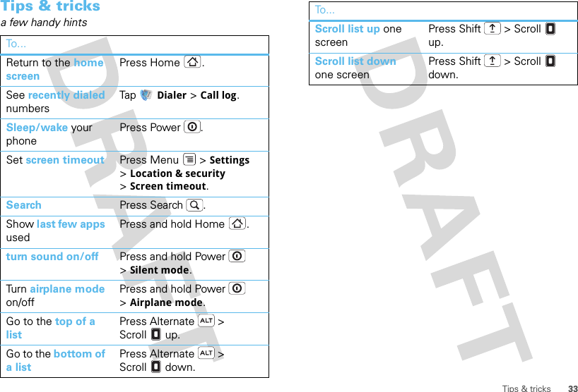 33Tips &amp; tricksTips &amp; tricksa few handy hintsTo . ..Return to the home screenPress Home .See recently dialed numbersTap  Dialer &gt; Call log.Sleep/wake your phonePress Power . Set screen timeout Press Menu  &gt; Settings &gt;Location &amp; security &gt;Screen timeout. Search Press Search .Show last few apps usedPress and hold Home .turn sound on/off Press and hold Power  &gt;Silent mode.Tur n  airplane mode on/offPress and hold Power  &gt;Airplane mode.Go to the top of a listPress Alternate  &gt; Scroll  up.Go to the bottom of a listPress Alternate  &gt; Scroll  down.Scroll list up one screenPress Shift  &gt; Scroll  up.Scroll list down one screenPress Shift  &gt; Scroll  down.To...
