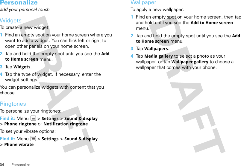 34 PersonalizePersonalizeadd your personal touchWidgetsTo create a new widget:  1Find an empty spot on your home screen where you want to add a widget. You can flick left or right to open other panels on your home screen.2Tap and hold the empty spot until you see the Add to Home screen menu.3Tap  Widgets.4Tap the type of widget. If necessary, enter the widget settings.You can personalize widgets with content that you choose.RingtonesTo personalize your ringtones:Find it: Menu &gt; Settings &gt;Sound &amp; display &gt;Phone ringtone or Notification ringtoneTo set your vibrate options:Find it: Menu  &gt; Settings &gt; Sound &amp; display &gt;Phone vibrateWallpaperTo apply a new wallpaper:  1Find an empty spot on your home screen, then tap and hold until you see the Add to Home screen menu.2Tap and hold the empty spot until you see the Add to Home screen menu.3Tap  Wallpapers.4Tap  Media gallery to select a photo as your wallpaper, or tap Wallpaper gallery to choose a wallpaper that comes with your phone.