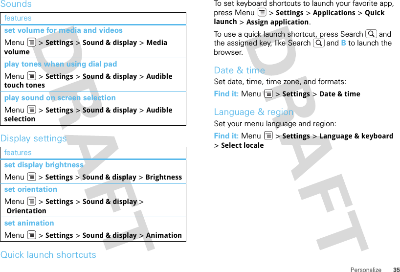 35PersonalizeSoundsDisplay settingsQuick launch shortcutsfeaturesset volume for media and videosMenu  &gt; Settings &gt; Sound &amp; display &gt; Media volumeplay tones when using dial padMenu  &gt; Settings &gt; Sound &amp; display &gt; Audible touch tonesplay sound on screen selectionMenu  &gt; Settings &gt; Sound &amp; display &gt; Audible selectionfeaturesset display brightnessMenu  &gt; Settings &gt; Sound &amp; display &gt; Brightnessset orientationMenu  &gt; Settings &gt; Sound &amp; display &gt; Orientationset animationMenu  &gt; Settings &gt; Sound &amp; display &gt; AnimationTo set keyboard shortcuts to launch your favorite app, press Menu  &gt; Settings &gt; Applications &gt; Quick launch &gt; Assign application.To use a quick launch shortcut, press Search  and the assigned key, like Search  and B to launch the browser.Date &amp; timeSet date, time, time zone, and formats:Find it: Menu  &gt; Settings &gt; Date &amp; timeLanguage &amp; regionSet your menu language and region:Find it: Menu  &gt; Settings &gt; Language &amp; keyboard &gt;Select locale