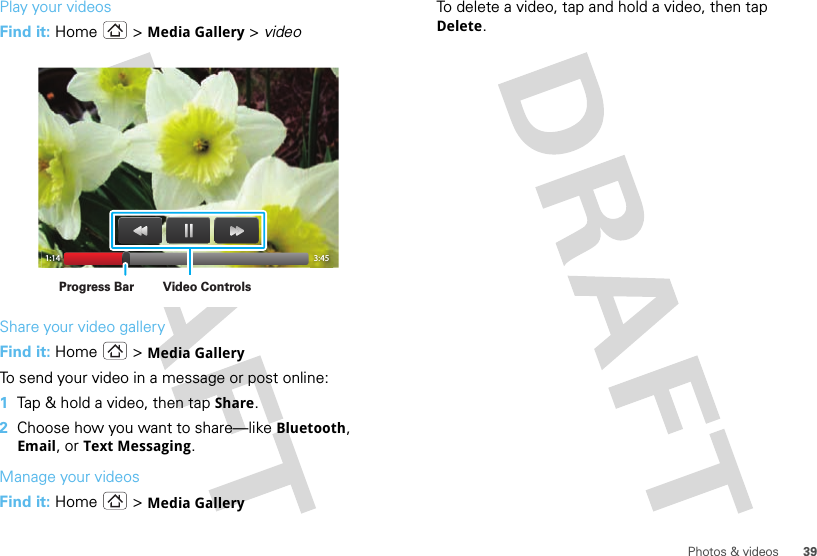 39Photos &amp; videosPlay your videosFind it: Home  &gt; Media Gallery &gt; videoShare your video galleryFind it: Home  &gt; Media GalleryTo send your video in a message or post online:  1Tap &amp; hold a video, then tap Share.2Choose how you want to share—like Bluetooth, Email, or Text Messaging.Manage your videosFind it: Home  &gt; Media Gallery1:14 3:45Video ControlsProgress BarTo delete a video, tap and hold a video, then tap Delete.