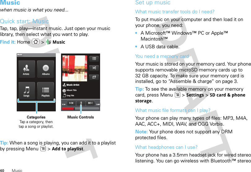 40 MusicMusicwhen music is what you need...Quick start: MusicTap, tap, play—instant music. Just open your music library, then select what you want to play.Find it: Home &gt;  MusicTip: When a song is playing, you can add it to a playlist by pressing Menu  &gt; Add to playlist.Music ArtistAlbum TitleSong Title1:14 3:45Artists AlbumsSongs PlaylistsMusicMusic ControlsCategories                Tap a category, then tap a song or playlist.Set up musicWhat music transfer tools do I need?To put music on your computer and then load it on your phone, you need:•A Microsoft™ Windows™ PC or Apple™ Macintosh™•A USB data cable.You need a memory cardYour music is stored on your memory card. Your phone supports removable microSD memory cards up to 32 GB capacity. To make sure your memory card is installed, go to “Assemble &amp; charge” on page 3.Tip: To see the available memory on your memory card, press Menu  &gt; Settings &gt; SD card &amp; phone storage.What music file formats can I play?Your phone can play many types of files: MP3, M4A, AAC, ACC+, MIDI, WAV, and OGG Vorbis.Note: Your phone does not support any DRM protected files. What headphones can I use?Your phone has a 3.5mm headset jack for wired stereo listening. You can go wireless with Bluetooth™ stereo 