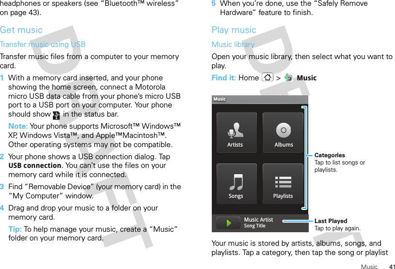 41Musicheadphones or speakers (see “Bluetooth™ wireless” on page 43).Get musicTransfer music using USBTransfer music files from a computer to your memory card.   1With a memory card inserted, and your phone showing the home screen, connect a Motorola micro USB data cable from your phone’s micro USB port to a USB port on your computer. Your phone should show   in the status bar.Note: Your phone supports Microsoft™ Windows™ XP, Windows Vista™, and Apple™Macintosh™. Other operating systems may not be compatible.2Your phone shows a USB connection dialog. Tap USB connection. You can’t use the files on your memory card while it is connected.3Find “Removable Device” (your memory card) in the “My Computer” window.4Drag and drop your music to a folder on your memory card.Tip: To help manage your music, create a “Music” folder on your memory card.5When you’re done, use the “Safely Remove Hardware” feature to finish.Play musicMusic libraryOpen your music library, then select what you want to play.Find it: Home &gt;  MusicYour music is stored by artists, albums, songs, and playlists. Tap a category, then tap the song or playlist Artists AlbumsSongs PlaylistsMusicMusic ArtistSong Title CategoriesTap to list songs or playlists.Last PlayedTap to play again.