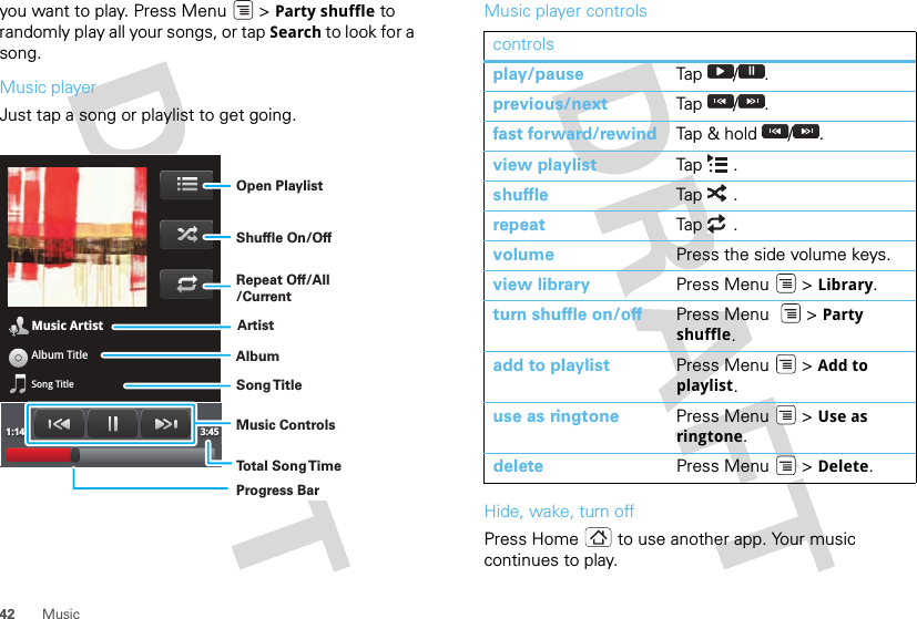 42 Musicyou want to play. Press Menu  &gt; Party shuffle to randomly play all your songs, or tap Search to look for a song.Music playerJust tap a song or playlist to get going.Music ArtistAlbum TitleSong Title1:14 3:45Open PlaylistShuffle On/OffRepeat Off/All/CurrentArtistAlbumSong T itleMusic ControlsTo t al Song T imeProgress BarMusic player controlsHide, wake, turn offPress Home  to use another app. Your music continues to play.controlsplay/pause Tap  / .previous/next Tap / .fast forward/rewind Tap &amp; hold  / .view playlist Tap .shuffle Tap  .repeat Tap  .volume Press the side volume keys.view library Press Menu  &gt; Library.turn shuffle on/off Press Menu    &gt; Party shuffle.add to playlist Press Menu  &gt; Add to playlist.use as ringtone Press Menu  &gt; Use as ringtone.delete Press Menu  &gt; Delete.