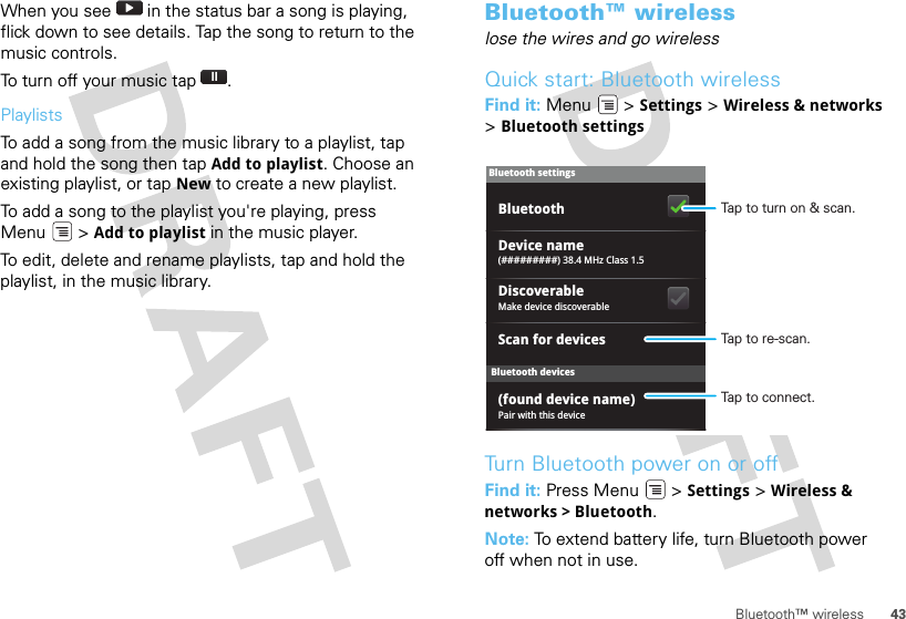 43Bluetooth™ wirelessWhen you see   in the status bar a song is playing, flick down to see details. Tap the song to return to the music controls.To turn off your music tap .PlaylistsTo add a song from the music library to a playlist, tap and hold the song then tap Add to playlist. Choose an existing playlist, or tap New to create a new playlist.To add a song to the playlist you&apos;re playing, press Menu  &gt; Add to playlist in the music player.To edit, delete and rename playlists, tap and hold the playlist, in the music library.Bluetooth™ wirelesslose the wires and go wirelessQuick start: Bluetooth wirelessFind it: Menu  &gt; Settings &gt; Wireless &amp; networks &gt;Bluetooth settingsTurn Bluetooth power on or offFind it: Press Menu  &gt; Settings &gt; Wireless &amp; networks &gt; Bluetooth.Note: To extend battery life, turn Bluetooth power off when not in use.Bluetooth devicesBluetooth settings(#########) 38.4 MHz Class 1.5Device namePair with this device(found device name)Make device discoverableDiscoverableScan for devicesBluetooth Tap to turn on &amp; scan.Tap to re-scan.Tap to connect.