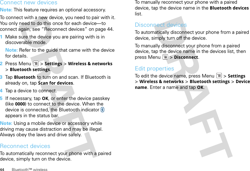 44 Bluetooth™ wirelessConnect new devicesNote: This feature requires an optional accessory.To connect with a new device, you need to pair with it. You only need to do this once for each device—to connect again, see “Reconnect devices” on page 44.  1Make sure the device you are pairing with is in discoverable mode.Note: Refer to the guide that came with the device for details.2Press Menu  &gt; Settings &gt; Wireless &amp; networks &gt;Bluetooth settings.3Tap  Bluetooth to turn on and scan. If Bluetooth is already on, tap Scan for devices.4Tap a device to connect.5If necessary, tap OK, or enter the device passkey (like 0000) to connect to the device. When the device is connected, the Bluetooth indicator   appears in the status bar.Note: Using a mobile device or accessory while driving may cause distraction and may be illegal. Always obey the laws and drive safely.Reconnect devicesTo automatically reconnect your phone with a paired device, simply turn on the device.To manually reconnect your phone with a paired device, tap the device name in the Bluetooth devices list.Disconnect devicesTo automatically disconnect your phone from a paired device, simply turn off the device.To manually disconnect your phone from a paired device, tap the device name in the devices list, then press Menu  &gt; Disconnect.Edit propertiesTo edit the device name, press Menu  &gt; Settings &gt;Wireless &amp; networks &gt; Bluetooth settings &gt; Device name. Enter a name and tap OK.