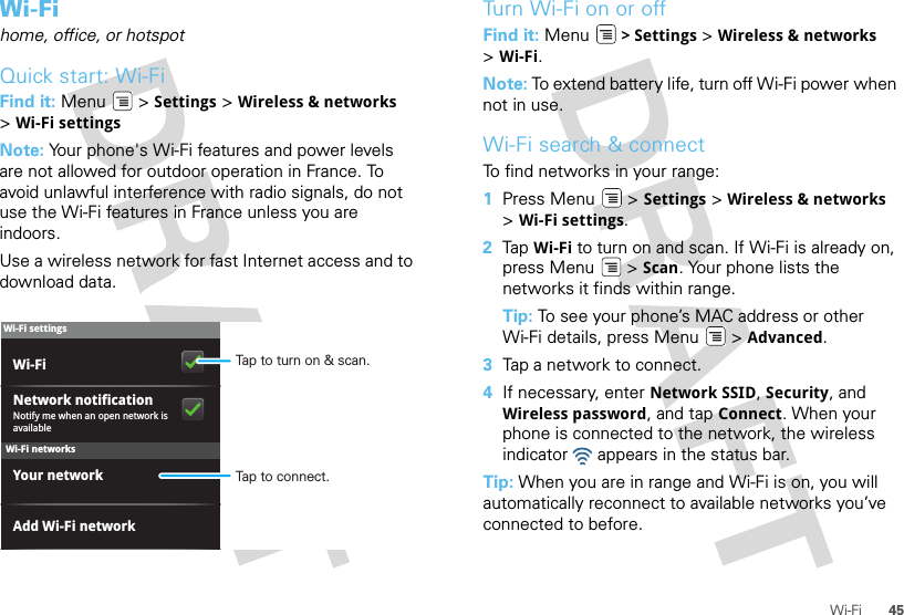 45Wi-FiWi-Fihome, office, or hotspotQuick start: Wi-FiFind it: Menu  &gt; Settings &gt; Wireless &amp; networks &gt;Wi-Fi settingsNote: Your phone&apos;s Wi-Fi features and power levels are not allowed for outdoor operation in France. To avoid unlawful interference with radio signals, do not use the Wi-Fi features in France unless you are indoors.Use a wireless network for fast Internet access and to download data.Wi-Fi networksWi-Fi settingsNotify me when an open network is availableNetwork notificationYour networkAdd Wi-Fi networkWi-Fi Tap to turn on &amp; scan.Tap to connect.Turn Wi-Fi on or offFind it: Menu  &gt; Settings &gt; Wireless &amp; networks &gt;Wi-Fi.Note: To extend battery life, turn off Wi-Fi power when not in use.Wi-Fi search &amp; connectTo find networks in your range:  1Press Menu  &gt; Settings &gt; Wireless &amp; networks &gt;Wi-Fi settings.2Tap  Wi-Fi to turn on and scan. If Wi-Fi is already on, press Menu  &gt; Scan. Your phone lists the networks it finds within range.Tip: To see your phone’s MAC address or other Wi-Fi details, press Menu  &gt; Advanced.3Tap a network to connect.4If necessary, enter Network SSID, Security, and Wireless password, and tap Connect. When your phone is connected to the network, the wireless indicator   appears in the status bar.Tip: When you are in range and Wi-Fi is on, you will automatically reconnect to available networks you’ve connected to before.