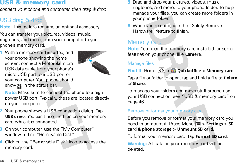46 USB &amp; memory cardUSB &amp; memory cardconnect your phone and computer, then drag &amp; dropUSB drag &amp; dropNote: This feature requires an optional accessory.You can transfer your pictures, videos, music, ringtones, and more, from your computer to your phone’s memory card.   1With a memory card inserted, and your phone showing the home screen, connect a Motorola micro USB data cable from your phone’s micro USB port to a USB port on your computer. Your phone should show   in the status bar.Note: Make sure to connect the phone to a high power USB port. Typically, these are located directly on your computer.2Your phone shows a USB connection dialog. Tap USB drive. You can’t use the files on your memory card while it is connected.3On your computer, use the “My Computer” window to find “Removable Disk”.4Click on the “Removable Disk” icon to access the memory card.5Drag and drop your pictures, videos, music, ringtones, and more, to your phone folder. To help manage your files, you can create more folders in your phone folder.6When you’re done, use the “Safely Remove Hardware” feature to finish.Memory cardNote: You need the memory card installed for some features on your phone, like Camera.Manage filesFind it: Home  &gt; Quickoffice &gt; Memory cardTap a file or folder to open, tap and hold a file to Delete or Share.To manage your folders and move stuff around use your USB connection, see “USB &amp; memory card” on page 46.Remove or format your memory cardBefore you remove or format your memory card you need to unmount it. Press Menu  &gt; Settings &gt; SD card &amp; phone storage &gt; Unmount SD card.To format your memory card, tap Format SD card.Warning: All data on your memory card will be deleted.