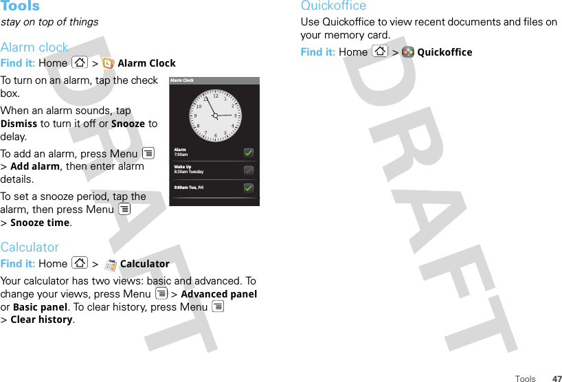 47ToolsTo o l sstay on top of thingsAlarm clockFind it: Home &gt; Alarm ClockTo turn on an alarm, tap the check box.When an alarm sounds, tap Dismiss to turn it off or Snooze to delay.To add an alarm, press Menu  &gt;Add alarm, then enter alarm details.To set a snooze period, tap the alarm, then press Menu  &gt;Snooze time.CalculatorFind it: Home  &gt;  CalculatorYour calculator has two views: basic and advanced. To change your views, press Menu  &gt; Advanced panel or Basic panel. To clear history, press Menu  &gt;Clear history.Alarm7:00amWake Up8:30am Tuesday9:00am Tue, FriAlarm ClockQuickofficeUse Quickoffice to view recent documents and files on your memory card.Find it: Home  &gt; Quickoffice