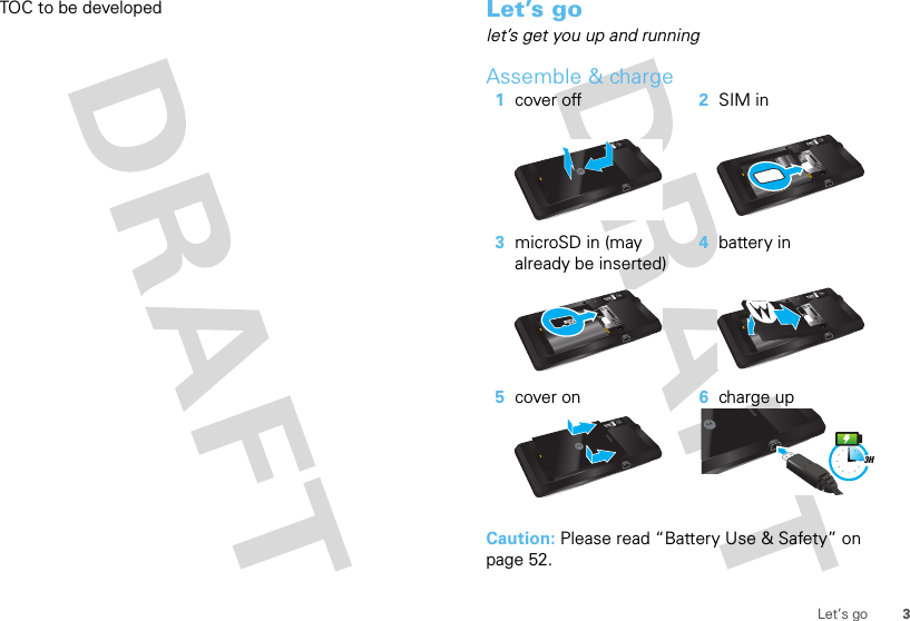 3Let’s goTOC to be developed Let’s golet’s get you up and runningAssemble &amp; charge  Caution: Please read “Battery Use &amp; Safety” on page 52.1cover off 2SIM in3microSD in (may already be inserted)4battery in5cover on 6charge up3H