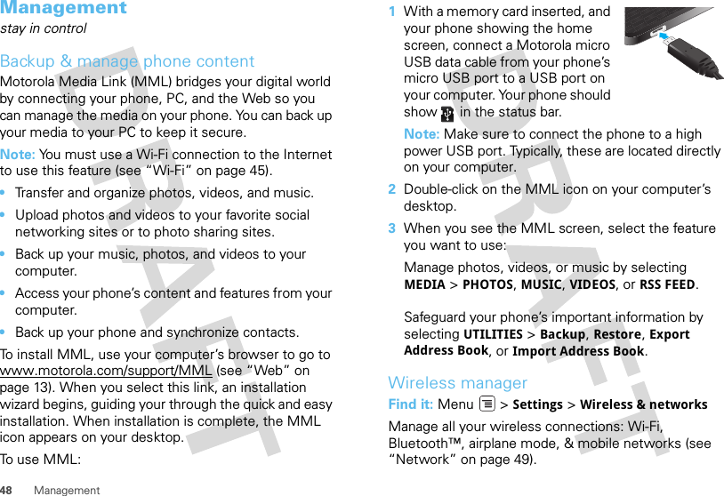 48 ManagementManagementstay in controlBackup &amp; manage phone contentMotorola Media Link (MML) bridges your digital world by connecting your phone, PC, and the Web so you can manage the media on your phone. You can back up your media to your PC to keep it secure. Note: You must use a Wi-Fi connection to the Internet to use this feature (see “Wi-Fi” on page 45).•Transfer and organize photos, videos, and music.•Upload photos and videos to your favorite social networking sites or to photo sharing sites.•Back up your music, photos, and videos to your computer.•Access your phone’s content and features from your computer.•Back up your phone and synchronize contacts.To install MML, use your computer’s browser to go to www.motorola.com/support/MML (see “Web” on page 13). When you select this link, an installation wizard begins, guiding your through the quick and easy installation. When installation is complete, the MML icon appears on your desktop.To use MML:  1With a memory card inserted, and your phone showing the home screen, connect a Motorola micro USB data cable from your phone’s micro USB port to a USB port on your computer. Your phone should show   in the status bar.Note: Make sure to connect the phone to a high power USB port. Typically, these are located directly on your computer.2Double-click on the MML icon on your computer’s desktop.3When you see the MML screen, select the feature you want to use:Manage photos, videos, or music by selecting MEDIA &gt; PHOTOS, MUSIC, VIDEOS, or RSS FEED.Safeguard your phone’s important information by selecting UTILITIES &gt; Backup, Restore, Export Address Book, or Import Address Book.Wireless managerFind it: Menu  &gt; Settings &gt; Wireless &amp; networksManage all your wireless connections: Wi-Fi, Bluetooth™, airplane mode, &amp; mobile networks (see “Network” on page 49).