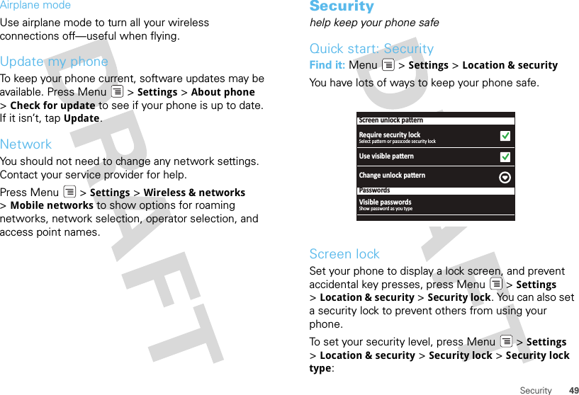 49SecurityAirplane modeUse airplane mode to turn all your wireless connections off—useful when flying. Update my phoneTo keep your phone current, software updates may be available. Press Menu  &gt; Settings &gt; About phone &gt;Check for update to see if your phone is up to date. If it isn’t, tap Update.NetworkYou should not need to change any network settings. Contact your service provider for help.Press Menu  &gt; Settings &gt; Wireless &amp; networks &gt;Mobile networks to show options for roaming networks, network selection, operator selection, and access point names.Securityhelp keep your phone safeQuick start: SecurityFind it: Menu  &gt; Settings &gt; Location &amp; securityYou have lots of ways to keep your phone safe.Screen lockSet your phone to display a lock screen, and prevent accidental key presses, press Menu  &gt; Settings &gt;Location &amp; security &gt; Security lock. You can also set a security lock to prevent others from using your phone.To set your security level, press Menu  &gt; Settings &gt;Location &amp; security &gt; Security lock &gt; Security lock type:Screen unlock paƩernRequire security lockUse visible paƩernChange unlock paƩernPasswordsSelect paƩern or passcode security lockVisible passwordsShow password as you type