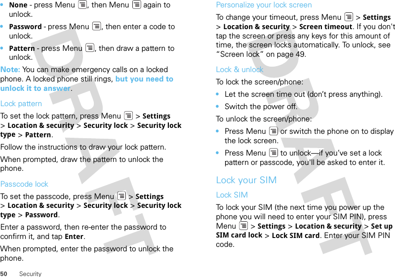 50 Security•None - press Menu , then Menu  again to unlock.•Password - press Menu , then enter a code to unlock.•Pattern - press Menu , then draw a pattern to unlock.Note: You can make emergency calls on a locked phone. A locked phone still rings, but you need to unlock it to answer.Lock patternTo set the lock pattern, press Menu  &gt; Settings &gt;Location &amp; security &gt; Security lock &gt; Security lock type &gt; Pattern. Follow the instructions to draw your lock pattern. When prompted, draw the pattern to unlock the phone.Passcode lockTo set the passcode, press Menu  &gt; Settings &gt;Location &amp; security &gt; Security lock &gt; Security lock type &gt; Password.Enter a password, then re-enter the password to confirm it, and tap Enter.When prompted, enter the password to unlock the phone.Personalize your lock screenTo change your timeout, press Menu  &gt; Settings &gt;Location &amp; security &gt; Screen timeout. If you don&apos;t tap the screen or press any keys for this amount of time, the screen locks automatically. To unlock, see “Screen lock” on page 49.Lock &amp; unlockTo lock the screen/phone: •Let the screen time out (don’t press anything).•Switch the power off.To unlock the screen/phone: •Press Menu  or switch the phone on to display the lock screen.•Press Menu  to unlock—if you’ve set a lock pattern or passcode, you&apos;ll be asked to enter it.Lock your SIMLock SIMTo lock your SIM (the next time you power up the phone you will need to enter your SIM PIN), press Menu  &gt; Settings &gt; Location &amp; security &gt; Set up SIM card lock &gt; Lock SIM card. Enter your SIM PIN code.