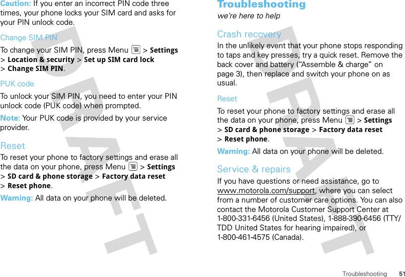 51TroubleshootingCaution: If you enter an incorrect PIN code three times, your phone locks your SIM card and asks for your PIN unlock code.Change SIM PINTo change your SIM PIN, press Menu  &gt; Settings &gt;Location &amp; security &gt; Set up SIM card lock &gt;Change SIM PIN.PUK codeTo unlock your SIM PIN, you need to enter your PIN unlock code (PUK code) when prompted.Note: Your PUK code is provided by your service provider.ResetTo reset your phone to factory settings and erase all the data on your phone, press Menu  &gt; Settings &gt;SD card &amp; phone storage &gt; Factory data reset &gt;Reset phone.Warning: All data on your phone will be deleted.Troubleshootingwe’re here to helpCrash recoveryIn the unlikely event that your phone stops responding to taps and key presses, try a quick reset. Remove the back cover and battery (“Assemble &amp; charge” on page 3), then replace and switch your phone on as usual.ResetTo reset your phone to factory settings and erase all the data on your phone, press Menu  &gt; Settings &gt;SD card &amp; phone storage &gt; Factory data reset &gt;Reset phone.Warning: All data on your phone will be deleted.Service &amp; repairsIf you have questions or need assistance, go to www.motorola.com/support, where you can select from a number of customer care options. You can also contact the Motorola Customer Support Center at 1-800-331-6456 (United States), 1-888-390-6456 (TTY/TDD United States for hearing impaired), or 1-800-461-4575 (Canada).