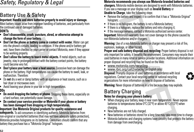 52Safety, Regulatory &amp; LegalBattery Use &amp; SafetyBatter y Use &amp; SafetyImportant: Handle and store batteries properly to avoid injury or damage. Most battery issues arise from improper handling of batteries, and particularly from the continued use of damaged batteries.DON’Ts• Don’t disassemble, crush, puncture, shred, or otherwise attempt to change the form of your battery.• Don’t let the phone or battery come in contact with water. Water can get into the phone’s circuits, leading to corrosion. If the phone and/or battery get wet, have them checked by your carrier or contact Motorola, even if they appear to be working properly.• Don’t allow the battery to touch metal objects. If metal objects, such as jewelry, stay in prolonged contact with the battery contact points, the battery could become very hot.• Don’t place your battery near a heat source. Excessive heat can damage the phone or the battery. High temperatures can cause the battery to swell, leak, or malfunction. Therefore:•Do not dry a wet or damp battery with an appliance or heat source, such as a hair dryer or microwave oven.•Avoid leaving your phone in your car in high temperatures.DOs• Do avoid dropping the battery or phone. Dropping these items, especially on a hard surface, can potentially cause damage.• Do contact your service provider or Motorola if your phone or battery has been damaged from dropping or high temperatures.Important: Use Motorola Original products for quality assurance and safeguards. To aid consumers in identifying authentic Motorola batteries from non-original or counterfeit batteries (that may not have adequate safety protection), Motorola provides holograms on its batteries. Consumers should confirm that any battery they purchase has a “Motorola Original” hologram.Motorola recommends you always use Motorola-branded batteries and chargers. Motorola mobile devices are designed to work with Motorola batteries. If you see a message on your display such as Invalid Battery or Unable to Charge, take the following steps:•Remove the battery and inspect it to confirm that it has a “Motorola Original” hologram;•If there is no hologram, the battery is not a Motorola battery;•If there is a hologram, replace the battery and retry charging it;•If the message remains, contact a Motorola authorized service center.Important: Motorola’s warranty does not cover damage to the phone caused by non-Motorola batteries and/or chargers.Warning: Use of a non-Motorola battery or charger may present a risk of fire, explosion, leakage, or other hazard.Proper and safe battery disposal and recycling: Proper battery disposal is not only important for safety, it benefits the environment. Consumers may recycle their used batteries in many retail or service provider locations. Additional information on proper disposal and recycling may be found on the Web:•www.motorola.com/recycling•www.rbrc.org/call2recycle/ (in English only)Disposal: Promptly dispose of used batteries in accordance with local regulations. Contact your local recycling center or national recycling organizations for more information on how to dispose of batteries.Warning: Never dispose of batteries in a fire because they may explode.Battery ChargingBatter y Chargi ngNotes for charging your phone’s battery:•When charging your battery, keep it near room temperature. Never expose batteries to temperatures below 0°C (32°F) or above 45°C (113°F) when charging.•New batteries are not fully charged.•New batteries or batteries stored for a long time may take more time to charge.•Motorola batteries and charging systems have circuitry that protects the battery from damage from overcharging.032375o