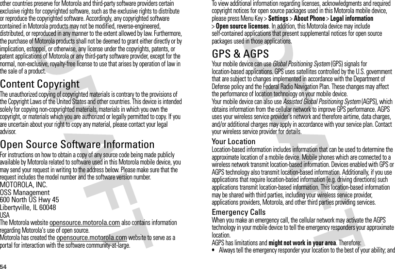 54other countries preserve for Motorola and third-party software providers certain exclusive rights for copyrighted software, such as the exclusive rights to distribute or reproduce the copyrighted software. Accordingly, any copyrighted software contained in Motorola products may not be modified, reverse-engineered, distributed, or reproduced in any manner to the extent allowed by law. Furthermore, the purchase of Motorola products shall not be deemed to grant either directly or by implication, estoppel, or otherwise, any license under the copyrights, patents, or patent applications of Motorola or any third-party software provider, except for the normal, non-exclusive, royalty-free license to use that arises by operation of law in the sale of a product.Content CopyrightContent  CopyrightThe unauthorized copying of copyrighted materials is contrary to the provisions of the Copyright Laws of the United States and other countries. This device is intended solely for copying non-copyrighted materials, materials in which you own the copyright, or materials which you are authorized or legally permitted to copy. If you are uncertain about your right to copy any material, please contact your legal advisor.Open Source Software InformationOSS InformationFor instructions on how to obtain a copy of any source code being made publicly available by Motorola related to software used in this Motorola mobile device, you may send your request in writing to the address below. Please make sure that the request includes the model number and the software version number.MOTOROLA, INC.OSS Management600 North US Hwy 45Libertyville, IL 60048USAThe Motorola website opensource.motorola.com also contains information regarding Motorola&apos;s use of open source.Motorola has created the opensource.motorola.com website to serve as a portal for interaction with the software community-at-large.To view additional information regarding licenses, acknowledgments and required copyright notices for open source packages used in this Motorola mobile device, please press Menu Key &gt;Settings &gt;About Phone &gt;Legal information &gt;Open source licenses. In addition, this Motorola device may include self-contained applications that present supplemental notices for open source packages used in those applications.GPS &amp; AGPSGPS &amp; AGPSYour mobile device can use Global Positioning System (GPS) signals for location-based applications. GPS uses satellites controlled by the U.S. government that are subject to changes implemented in accordance with the Department of Defense policy and the Federal Radio Navigation Plan. These changes may affect the performance of location technology on your mobile device.Your mobile device can also use Assisted Global Positioning System (AGPS), which obtains information from the cellular network to improve GPS performance. AGPS uses your wireless service provider&apos;s network and therefore airtime, data charges, and/or additional charges may apply in accordance with your service plan. Contact your wireless service provider for details.Your LocationLocation-based information includes information that can be used to determine the approximate location of a mobile device. Mobile phones which are connected to a wireless network transmit location-based information. Devices enabled with GPS or AGPS technology also transmit location-based information. Additionally, if you use applications that require location-based information (e.g. driving directions) such applications transmit location-based information. This location-based information may be shared with third parties, including your wireless service provider, applications providers, Motorola, and other third parties providing services.Emergency CallsWhen you make an emergency call, the cellular network may activate the AGPS technology in your mobile device to tell the emergency responders your approximate location.AGPS has limitations and might not work in your area. Therefore:•Always tell the emergency responder your location to the best of your ability; and