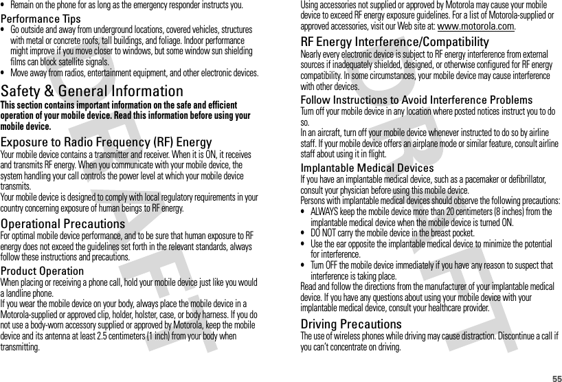 55•Remain on the phone for as long as the emergency responder instructs you.Performance Tips•Go outside and away from underground locations, covered vehicles, structures with metal or concrete roofs, tall buildings, and foliage. Indoor performance might improve if you move closer to windows, but some window sun shielding films can block satellite signals.•Move away from radios, entertainment equipment, and other electronic devices.Safety &amp; General InformationSafety InformationThis section contains important information on the safe and efficient operation of your mobile device. Read this information before using your mobile device.Exposure to Radio Frequency (RF) EnergyYour mobile device contains a transmitter and receiver. When it is ON, it receives and transmits RF energy. When you communicate with your mobile device, the system handling your call controls the power level at which your mobile device transmits.Your mobile device is designed to comply with local regulatory requirements in your country concerning exposure of human beings to RF energy.Operational PrecautionsFor optimal mobile device performance, and to be sure that human exposure to RF energy does not exceed the guidelines set forth in the relevant standards, always follow these instructions and precautions.Product OperationWhen placing or receiving a phone call, hold your mobile device just like you would a landline phone.If you wear the mobile device on your body, always place the mobile device in a Motorola-supplied or approved clip, holder, holster, case, or body harness. If you do not use a body-worn accessory supplied or approved by Motorola, keep the mobile device and its antenna at least 2.5 centimeters (1 inch) from your body when transmitting.Using accessories not supplied or approved by Motorola may cause your mobile device to exceed RF energy exposure guidelines. For a list of Motorola-supplied or approved accessories, visit our Web site at: www.motorola.com.RF Energy Interference/CompatibilityNearly every electronic device is subject to RF energy interference from external sources if inadequately shielded, designed, or otherwise configured for RF energy compatibility. In some circumstances, your mobile device may cause interference with other devices.Follow Instructions to Avoid Interference ProblemsTurn off your mobile device in any location where posted notices instruct you to do so.In an aircraft, turn off your mobile device whenever instructed to do so by airline staff. If your mobile device offers an airplane mode or similar feature, consult airline staff about using it in flight.Implantable Medical DevicesIf you have an implantable medical device, such as a pacemaker or defibrillator, consult your physician before using this mobile device.Persons with implantable medical devices should observe the following precautions:•ALWAYS keep the mobile device more than 20 centimeters (8 inches) from the implantable medical device when the mobile device is turned ON.•DO NOT carry the mobile device in the breast pocket.•Use the ear opposite the implantable medical device to minimize the potential for interference.•Turn OFF the mobile device immediately if you have any reason to suspect that interference is taking place.Read and follow the directions from the manufacturer of your implantable medical device. If you have any questions about using your mobile device with your implantable medical device, consult your healthcare provider.Driving PrecautionsThe use of wireless phones while driving may cause distraction. Discontinue a call if you can’t concentrate on driving.
