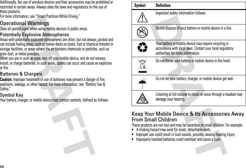 56Additionally, the use of wireless devices and their accessories may be prohibited or restricted in certain areas. Always obey the laws and regulations on the use of these products.For more information, see “Smart Practices While Driving.”Operational WarningsObey all posted signs when using mobile devices in public areas.Potentially Explosive AtmospheresAreas with potentially explosive atmospheres are often, but not always, posted and can include fueling areas, such as below decks on boats, fuel or chemical transfer or storage facilities, or areas where the air contains chemicals or particles, such as grain dust, or metal powders.When you are in such an area, turn off your mobile device, and do not remove, install, or charge batteries. In such areas, sparks can occur and cause an explosion or fire.Batteries &amp; ChargersCaution: Improper treatment or use of batteries may present a danger of fire, explosion, leakage, or other hazard. For more information, see “Battery Use &amp; Safety.”Symbol KeyYour battery, charger, or mobile device may contain symbols, defined as follows:Keep Your Mobile Device &amp; Its Accessories Away From Small ChildrenThese products are not toys and may be hazardous to small children. For example:•A choking hazard may exist for small, detachable parts.•Improper use could result in loud sounds, possibly causing hearing injury.•Improperly handled batteries could overheat and cause a burn.Symbol DefinitionImportant safety information follows.Do not dispose of your battery or mobile device in a fire.Your battery or mobile device may require recycling in accordance with local laws. Contact your local regulatory authorities for more information.Do not throw your battery or mobile device in the trash.Do not let your battery, charger, or mobile device get wet.Listening at full volume to music or voice through a headset may damage your hearing.032374o032376o032375o