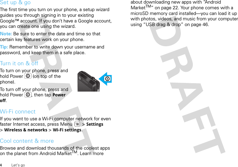 4Let’s goSet up &amp; goThe first time you turn on your phone, a setup wizard guides you through signing in to your existing Google™ account. If you don’t have a Google account, you can create one using the wizard.Note: Be sure to enter the date and time so that certain key features work on your phone.Tip: Remember to write down your username and password, and keep them in a safe place.Turn it on &amp; offTo turn on your phone, press and hold Power  (on top of the phone).To turn off your phone, press and hold Power , then tap Power off.Wi-Fi connectIf you want to use a Wi-Fi computer network for even faster Internet access, press Menu  &gt; Settings &gt;Wireless &amp; networks &gt; Wi-Fi settings.Cool content &amp; moreBrowse and download thousands of the coolest apps on the planet from Android MarketTM. Learn more about downloading new apps with “Android MarketTM” on page 22. Your phone comes with a microSD memory card installed—you can load it up with photos, videos, and music from your computer using “USB drag &amp; drop” on page 46.