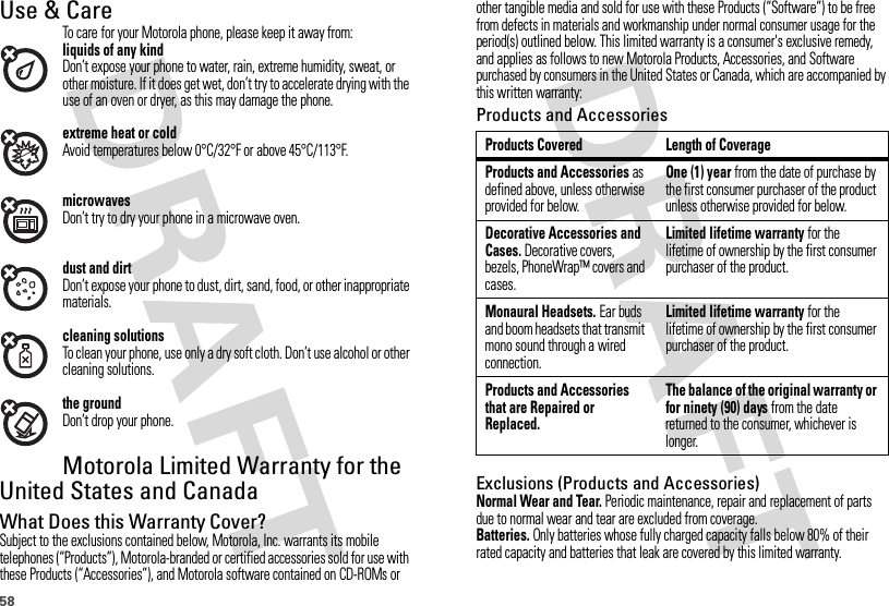 58Use &amp; CareUse &amp; CareTo care for your Motorola phone, please keep it away from:liquids of any kindDon’t expose your phone to water, rain, extreme humidity, sweat, or other moisture. If it does get wet, don’t try to accelerate drying with the use of an oven or dryer, as this may damage the phone.extreme heat or coldAvoid temperatures below 0°C/32°F or above 45°C/113°F.microwavesDon’t try to dry your phone in a microwave oven.dust and dirtDon’t expose your phone to dust, dirt, sand, food, or other inappropriate materials.cleaning solutionsTo clean your phone, use only a dry soft cloth. Don’t use alcohol or other cleaning solutions.the groundDon’t drop your phone.Motorola Limited Warranty for the United States and CanadaWa rr a n t yWhat Does this Warranty Cover?Subject to the exclusions contained below, Motorola, Inc. warrants its mobile telephones (“Products”), Motorola-branded or certified accessories sold for use with these Products (“Accessories”), and Motorola software contained on CD-ROMs or other tangible media and sold for use with these Products (“Software”) to be free from defects in materials and workmanship under normal consumer usage for the period(s) outlined below. This limited warranty is a consumer&apos;s exclusive remedy, and applies as follows to new Motorola Products, Accessories, and Software purchased by consumers in the United States or Canada, which are accompanied by this written warranty:Products and AccessoriesExclusions (Products and Accessories)Normal Wear and Tear. Periodic maintenance, repair and replacement of parts due to normal wear and tear are excluded from coverage.Batteries. Only batteries whose fully charged capacity falls below 80% of their rated capacity and batteries that leak are covered by this limited warranty.Products Covered Length of CoverageProducts and Accessories as defined above, unless otherwise provided for below.One (1) year from the date of purchase by the first consumer purchaser of the product unless otherwise provided for below.Decorative Accessories and Cases. Decorative covers, bezels, PhoneWrap™ covers and cases.Limited lifetime warranty for the lifetime of ownership by the first consumer purchaser of the product.Monaural Headsets. Ear buds and boom headsets that transmit mono sound through a wired connection.Limited lifetime warranty for the lifetime of ownership by the first consumer purchaser of the product.Products and Accessories that are Repaired or Replaced.The balance of the original warranty or for ninety (90) days from the date returned to the consumer, whichever is longer.