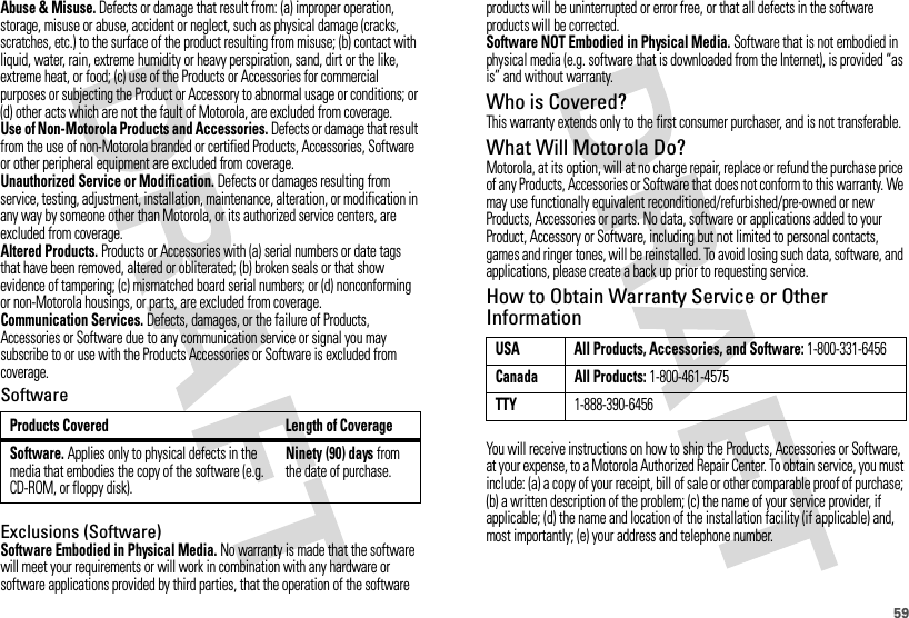 59Abuse &amp; Misuse. Defects or damage that result from: (a) improper operation, storage, misuse or abuse, accident or neglect, such as physical damage (cracks, scratches, etc.) to the surface of the product resulting from misuse; (b) contact with liquid, water, rain, extreme humidity or heavy perspiration, sand, dirt or the like, extreme heat, or food; (c) use of the Products or Accessories for commercial purposes or subjecting the Product or Accessory to abnormal usage or conditions; or (d) other acts which are not the fault of Motorola, are excluded from coverage.Use of Non-Motorola Products and Accessories. Defects or damage that result from the use of non-Motorola branded or certified Products, Accessories, Software or other peripheral equipment are excluded from coverage.Unauthorized Service or Modification. Defects or damages resulting from service, testing, adjustment, installation, maintenance, alteration, or modification in any way by someone other than Motorola, or its authorized service centers, are excluded from coverage.Altered Products. Products or Accessories with (a) serial numbers or date tags that have been removed, altered or obliterated; (b) broken seals or that show evidence of tampering; (c) mismatched board serial numbers; or (d) nonconforming or non-Motorola housings, or parts, are excluded from coverage.Communication Services. Defects, damages, or the failure of Products, Accessories or Software due to any communication service or signal you may subscribe to or use with the Products Accessories or Software is excluded from coverage.SoftwareExclusions (Software)Software Embodied in Physical Media. No warranty is made that the software will meet your requirements or will work in combination with any hardware or software applications provided by third parties, that the operation of the software Products Covered Length of CoverageSoftware. Applies only to physical defects in the media that embodies the copy of the software (e.g. CD-ROM, or floppy disk).Ninety (90) days from the date of purchase.products will be uninterrupted or error free, or that all defects in the software products will be corrected.Software NOT Embodied in Physical Media. Software that is not embodied in physical media (e.g. software that is downloaded from the Internet), is provided “as is” and without warranty.Who is Covered?This warranty extends only to the first consumer purchaser, and is not transferable.What Will Motorola Do?Motorola, at its option, will at no charge repair, replace or refund the purchase price of any Products, Accessories or Software that does not conform to this warranty. We may use functionally equivalent reconditioned/refurbished/pre-owned or new Products, Accessories or parts. No data, software or applications added to your Product, Accessory or Software, including but not limited to personal contacts, games and ringer tones, will be reinstalled. To avoid losing such data, software, and applications, please create a back up prior to requesting service.How to Obtain Warranty Service or Other InformationYou will receive instructions on how to ship the Products, Accessories or Software, at your expense, to a Motorola Authorized Repair Center. To obtain service, you must include: (a) a copy of your receipt, bill of sale or other comparable proof of purchase; (b) a written description of the problem; (c) the name of your service provider, if applicable; (d) the name and location of the installation facility (if applicable) and, most importantly; (e) your address and telephone number.USA All Products, Accessories, and Software: 1-800-331-6456Canada All Products: 1-800-461-4575TTY1-888-390-6456
