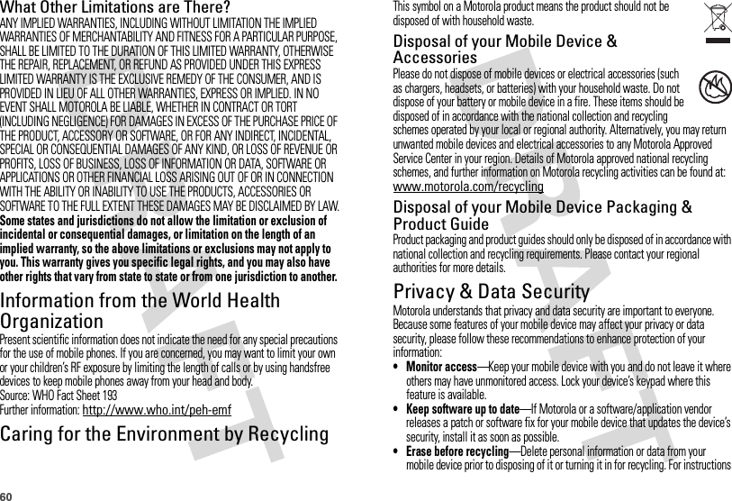 60What Other Limitations are There?ANY IMPLIED WARRANTIES, INCLUDING WITHOUT LIMITATION THE IMPLIED WARRANTIES OF MERCHANTABILITY AND FITNESS FOR A PARTICULAR PURPOSE, SHALL BE LIMITED TO THE DURATION OF THIS LIMITED WARRANTY, OTHERWISE THE REPAIR, REPLACEMENT, OR REFUND AS PROVIDED UNDER THIS EXPRESS LIMITED WARRANTY IS THE EXCLUSIVE REMEDY OF THE CONSUMER, AND IS PROVIDED IN LIEU OF ALL OTHER WARRANTIES, EXPRESS OR IMPLIED. IN NO EVENT SHALL MOTOROLA BE LIABLE, WHETHER IN CONTRACT OR TORT (INCLUDING NEGLIGENCE) FOR DAMAGES IN EXCESS OF THE PURCHASE PRICE OF THE PRODUCT, ACCESSORY OR SOFTWARE, OR FOR ANY INDIRECT, INCIDENTAL, SPECIAL OR CONSEQUENTIAL DAMAGES OF ANY KIND, OR LOSS OF REVENUE OR PROFITS, LOSS OF BUSINESS, LOSS OF INFORMATION OR DATA, SOFTWARE OR APPLICATIONS OR OTHER FINANCIAL LOSS ARISING OUT OF OR IN CONNECTION WITH THE ABILITY OR INABILITY TO USE THE PRODUCTS, ACCESSORIES OR SOFTWARE TO THE FULL EXTENT THESE DAMAGES MAY BE DISCLAIMED BY LAW.Some states and jurisdictions do not allow the limitation or exclusion of incidental or consequential damages, or limitation on the length of an implied warranty, so the above limitations or exclusions may not apply to you. This warranty gives you specific legal rights, and you may also have other rights that vary from state to state or from one jurisdiction to another.Information from the World Health OrganizationWHO InformationPresent scientific information does not indicate the need for any special precautions for the use of mobile phones. If you are concerned, you may want to limit your own or your children’s RF exposure by limiting the length of calls or by using handsfree devices to keep mobile phones away from your head and body.Source: WHO Fact Sheet 193Further information: http://www.who.int/peh-emfCaring for the Environment by RecyclingRecycli ng Inform ationThis symbol on a Motorola product means the product should not be disposed of with household waste.Disposal of your Mobile Device &amp; AccessoriesPlease do not dispose of mobile devices or electrical accessories (such as chargers, headsets, or batteries) with your household waste. Do not dispose of your battery or mobile device in a fire. These items should be disposed of in accordance with the national collection and recycling schemes operated by your local or regional authority. Alternatively, you may return unwanted mobile devices and electrical accessories to any Motorola Approved Service Center in your region. Details of Motorola approved national recycling schemes, and further information on Motorola recycling activities can be found at: www.motorola.com/recyclingDisposal of your Mobile Device Packaging &amp; Product GuideProduct packaging and product guides should only be disposed of in accordance with national collection and recycling requirements. Please contact your regional authorities for more details.Privacy &amp; Data SecurityPriva cy &amp; Data Secur ityMotorola understands that privacy and data security are important to everyone. Because some features of your mobile device may affect your privacy or data security, please follow these recommendations to enhance protection of your information:• Monitor access—Keep your mobile device with you and do not leave it where others may have unmonitored access. Lock your device’s keypad where this feature is available.• Keep software up to date—If Motorola or a software/application vendor releases a patch or software fix for your mobile device that updates the device’s security, install it as soon as possible.• Erase before recycling—Delete personal information or data from your mobile device prior to disposing of it or turning it in for recycling. For instructions 032376o