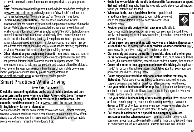 61on how to delete all personal information from your device, see your product guide.Note: For information on backing up your mobile device data before erasing it, go to www.motorola.com and navigate to the “downloads” section of the consumer Web page for “Motorola Backup” or “Motorola Phone Tools.”• Location-based information—Location-based information includes information that can be used to determine the approximate location of a mobile device. Mobile phones which are connected to a wireless network transmit location-based information. Devices enabled with GPS or AGPS technology also transmit location-based information. Additionally, if you use applications that require location-based information (e.g. driving directions) such applications transmit location-based information. This location-based information may be shared with third parties, including your wireless service provider, applications providers, Motorola, and other third parties providing services.• Other information your device may transmit—Your device may also transmit testing and other diagnostic (including location-based) information, and other non-personal information to Motorola or other third-party servers. This information is used to help improve products and services offered by Motorola.If you have further questions regarding how the use of your mobile device may impact your privacy or data security, please contact Motorola at privacy@motorola.com, or contact your service provider.Smart Practices While DrivingDrivi ng SafetyDrive Safe, Call SmartCheck the laws and regulations on the use of mobile devices and their accessories in the areas where you drive. Always obey them. The use of these devices may be prohibited or restricted in certain areas—for example, handsfree use only. Go to www.motorola.com/callsmart (in English only) for more information.Your mobile device lets you communicate by voice and data—almost anywhere, anytime, wherever wireless service is available and safe conditions allow. When driving a car, driving is your first responsibility. If you choose to use your mobile device while driving, remember the following tips:• Get to know your Motorola mobile device and its features such as speed dial and redial. If available, these features help you to place your call without taking your attention off the road.• When available, use a handsfree device. If possible, add an additional layer of convenience to your mobile device with one of the many Motorola Original handsfree accessories available today.• Position your mobile device within easy reach. Be able to access your mobile device without removing your eyes from the road. If you receive an incoming call at an inconvenient time, if possible, let your voicemail answer it for you.• Let the person you are speaking with know you are driving; if necessary, suspend the call in heavy traffic or hazardous weather conditions. Rain, sleet, snow, ice, and even heavy traffic can be hazardous.• Dial sensibly and assess the traffic; if possible, place calls when your car is not moving or before pulling into traffic. If you must make a call while moving, dial only a few numbers, check the road and your mirrors, then continue.• Do not take notes or look up phone numbers while driving. Jotting down a “to do” list or going through your address book takes attention away from your primary responsibility—driving safely.• Do not engage in stressful or emotional conversations that may be distracting. Make people you are talking with aware you are driving and suspend conversations that can divert your attention away from the road.• Use your mobile device to call for help. Dial 911 or other local emergency number in the case of fire, traffic accident, or medical emergencies (wherever wireless phone service is available).• Use your mobile device to help others in emergencies. If you see an auto accident, crime in progress, or other serious emergency where lives are in danger, call 911 or other local emergency number (wherever wireless phone service is available), as you would want others to do for you.• Call roadside assistance or a special non-emergency wireless assistance number when necessary. If you see a broken-down vehicle posing no serious hazard, a broken traffic signal, a minor traffic accident where no one appears injured, or a vehicle you know to be stolen, call roadside 