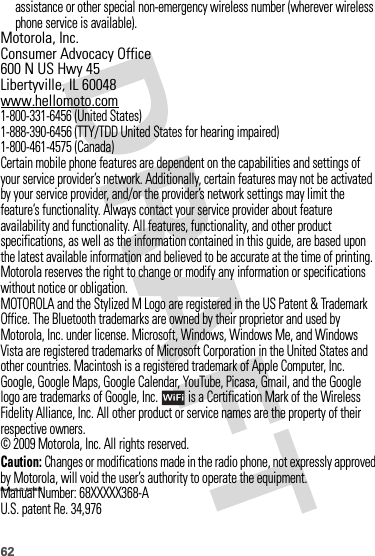 62assistance or other special non-emergency wireless number (wherever wireless phone service is available). Motorola, Inc.Consumer Advocacy Office600 N US Hwy 45Libertyville, IL 60048www.hellomoto.com1-800-331-6456 (United States)1-888-390-6456 (TTY/TDD United States for hearing impaired)1-800-461-4575 (Canada)Certain mobile phone features are dependent on the capabilities and settings of your service provider’s network. Additionally, certain features may not be activated by your service provider, and/or the provider’s network settings may limit the feature’s functionality. Always contact your service provider about feature availability and functionality. All features, functionality, and other product specifications, as well as the information contained in this guide, are based upon the latest available information and believed to be accurate at the time of printing. Motorola reserves the right to change or modify any information or specifications without notice or obligation.MOTOROLA and the Stylized M Logo are registered in the US Patent &amp; Trademark Office. The Bluetooth trademarks are owned by their proprietor and used by Motorola, Inc. under license. Microsoft, Windows, Windows Me, and Windows Vista are registered trademarks of Microsoft Corporation in the United States and other countries. Macintosh is a registered trademark of Apple Computer, Inc. Google, Google Maps, Google Calendar, YouTube, Picasa, Gmail, and the Google logo are trademarks of Google, Inc.  is a Certification Mark of the Wireless Fidelity Alliance, Inc. All other product or service names are the property of their respective owners.© 2009 Motorola, Inc. All rights reserved.Caution: Changes or modifications made in the radio phone, not expressly approved by Motorola, will void the user’s authority to operate the equipment.Bluetooth ID: B 015537Manual Number: 68XXXXX368-AU.S. patent Re. 34,976