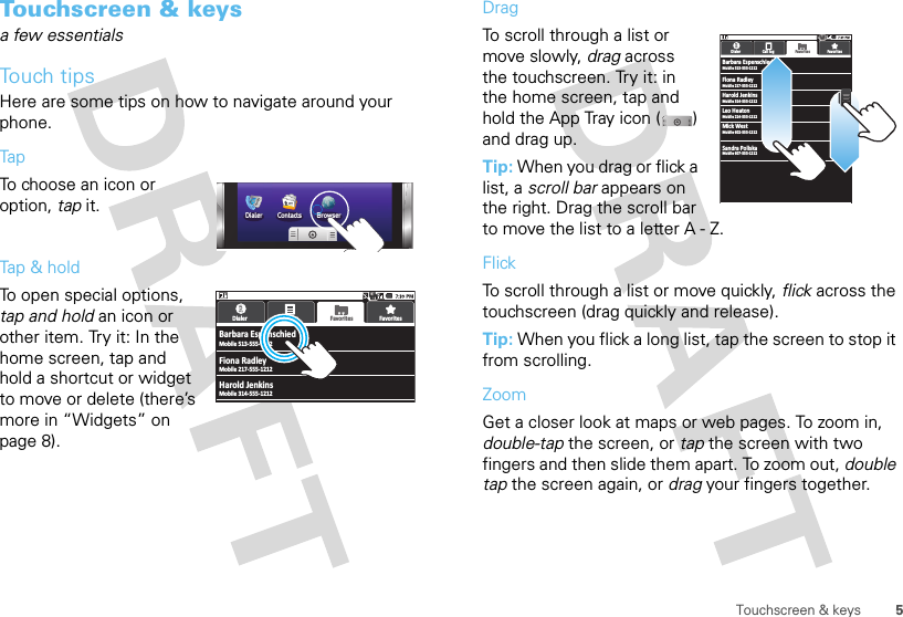 5Touchscreen &amp; keysTouchscreen &amp; keysa few essentialsTouch tipsHere are some tips on how to navigate around your phone.TapTo choose an icon or option, tap it. Tap &amp; holdTo open special options, tap and hold an icon or other item. Try it: In the home screen, tap and hold a shortcut or widget to move or delete (there’s more in “Widgets” on page 8).Dialer Contacts BrowserBarbara EspenschiedMobile 513-555-1212Dialer Call log FavoritesFavoritesMobile 217-555-1212Mobile 314-555-1212Fiona RadleyHarold JenkinsDragTo scroll through a list or move slowly, drag across the touchscreen. Try it: in the home screen, tap and hold the App Tray icon ( ) and drag up.Tip: When you drag or flick a list, a scroll bar appears on the right. Drag the scroll bar to move the list to a letter A - Z.FlickTo scroll through a list or move quickly, flick across the touchscreen (drag quickly and release).Tip: When you flick a long list, tap the screen to stop it from scrolling.ZoomGet a closer look at maps or web pages. To zoom in, double-tap the screen, or tap the screen with two fingers and then slide them apart. To zoom out, double tap the screen again, or drag your fingers together.BBarbara EspenschledMobile 513-555-1212Dialer Call log FavoritesFavorite sMobile 217-555-1212Mobile 314-555-1212Flona RadleyHarold JenkinsMobile 214-555-1212Mobile 602-555-1212Leo HeatonMick WestMobile 607-555-1212Sandra Poliska