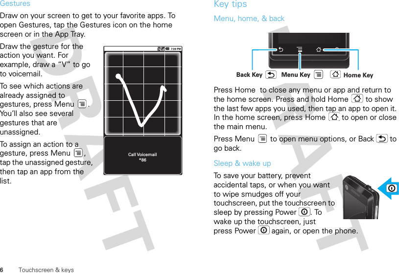 6Touchscreen &amp; keysGesturesDraw on your screen to get to your favorite apps. To open Gestures, tap the Gestures icon on the home screen or in the App Tray. Draw the gesture for the action you want. For example, draw a “V” to go to voicemail.To see which actions are already assigned to gestures, press Menu . You’ll also see several gestures that are unassigned. To assign an action to a gesture, press Menu , tap the unassigned gesture, then tap an app from the list.Call Voicemail*86Key tipsMenu, home, &amp; backPress Home  to close any menu or app and return to the home screen. Press and hold Home  to show the last few apps you used, then tap an app to open it. In the home screen, press Home  to open or close the main menu.Press Menu  to open menu options, or Back  to go back.Sleep &amp; wake upTo save your battery, prevent accidental taps, or when you want to wipe smudges off your touchscreen, put the touchscreen to sleep by pressing Power . To wake up the touchscreen, just press Power  again, or open the phone.Home KeyBack Key Menu Key