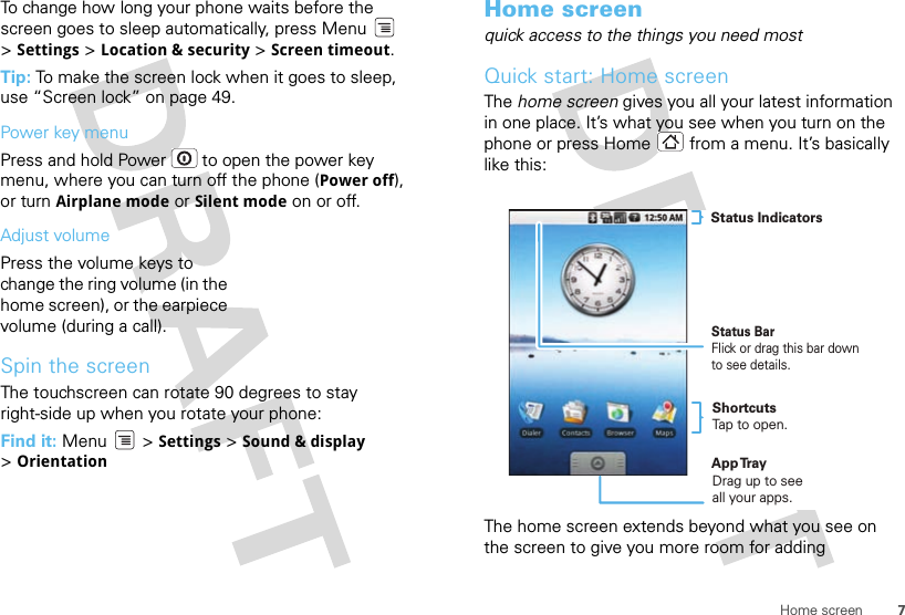 7Home screenTo change how long your phone waits before the screen goes to sleep automatically, press Menu  &gt;Settings &gt; Location &amp; security &gt; Screen timeout.Tip: To make the screen lock when it goes to sleep, use “Screen lock” on page 49.Power key menuPress and hold Power  to open the power key menu, where you can turn off the phone (Power off), or turn Airplane mode or Silent mode on or off.Adjust volumePress the volume keys to change the ring volume (in the home screen), or the earpiece volume (during a call).Spin the screenThe touchscreen can rotate 90 degrees to stay right-side up when you rotate your phone:Find it: Menu  &gt; Settings &gt; Sound &amp; display &gt;OrientationHome screenquick access to the things you need mostQuick start: Home screenThe home screen gives you all your latest information in one place. It’s what you see when you turn on the phone or press Home  from a menu. It’s basically like this:The home screen extends beyond what you see on the screen to give you more room for adding Status BarFlick or drag this bar down to see details.Status IndicatorsShortcutsTap to open. Drag up to seeall your apps. App Tr ay