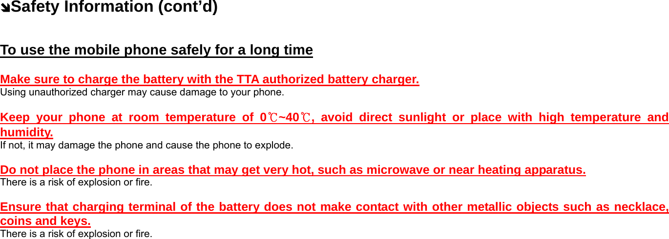 ÔSafety Information (cont’d) To use the mobile phone safely for a long time  Make sure to charge the battery with the TTA authorized battery charger. Using unauthorized charger may cause damage to your phone.  Keep your phone at room temperature of 0℃~40℃, avoid direct sunlight or place with high temperature and humidity. If not, it may damage the phone and cause the phone to explode.  Do not place the phone in areas that may get very hot, such as microwave or near heating apparatus. There is a risk of explosion or fire.  Ensure that charging terminal of the battery does not make contact with other metallic objects such as necklace, coins and keys. There is a risk of explosion or fire. 