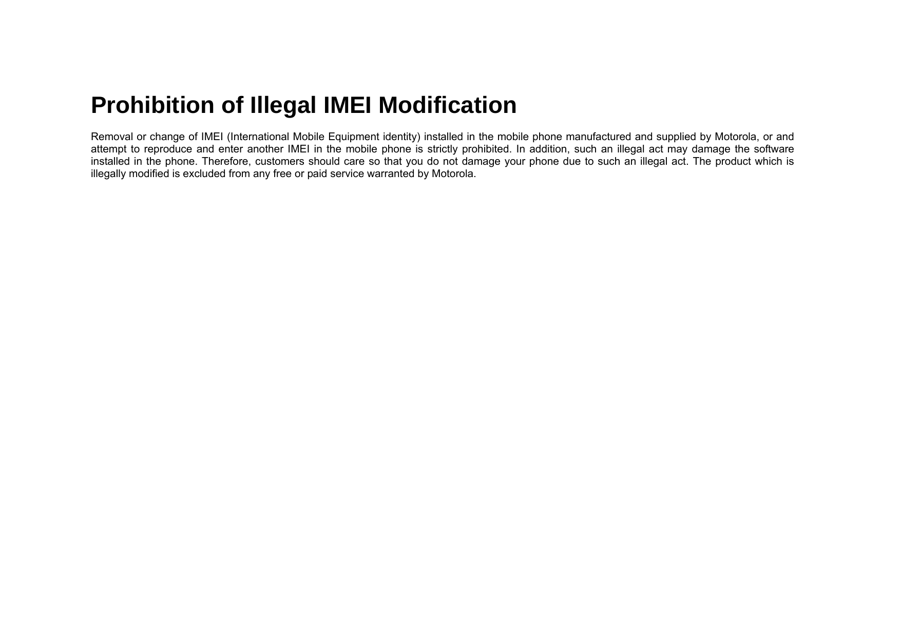 Prohibition of Illegal IMEI Modification  Removal or change of IMEI (International Mobile Equipment identity) installed in the mobile phone manufactured and supplied by Motorola, or and attempt to reproduce and enter another IMEI in the mobile phone is strictly prohibited. In addition, such an illegal act may damage the software installed in the phone. Therefore, customers should care so that you do not damage your phone due to such an illegal act. The product which is illegally modified is excluded from any free or paid service warranted by Motorola. 