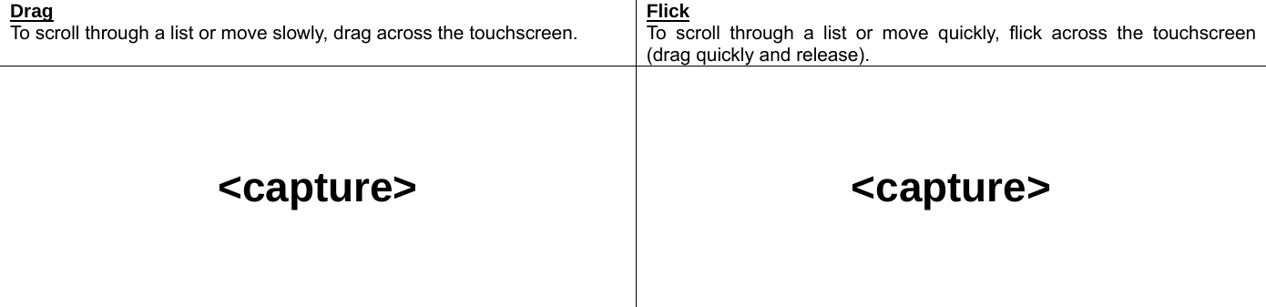  Drag To scroll through a list or move slowly, drag across the touchscreen. Flick To scroll through a list or move quickly, flick across the touchscreen (drag quickly and release).     &lt;capture&gt;     &lt;capture&gt;    