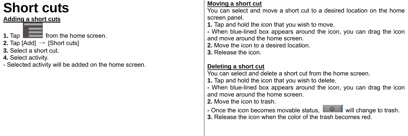  Short cuts Adding a short cuts 1. Tap   from the home screen.   2. Tap [Add]  → [Short cuts] 3. Select a short cut. 4. Select activity. - Selected activity will be added on the home screen.   Moving a short cut You can select and move a short cut to a desired location on the home screen panel.   1. Tap and hold the icon that you wish to move.   - When blue-lined box appears around the icon, you can drag the icon and move around the home screen.   2. Move the icon to a desired location. 3. Release the icon.    Deleting a short cut You can select and delete a short cut from the home screen.   1. Tap and hold the icon that you wish to delete. - When blue-lined box appears around the icon, you can drag the icon and move around the home screen.   2. Move the icon to trash.   - Once the icon becomes movable status,    will change to trash.   3. Release the icon when the color of the trash becomes red.     