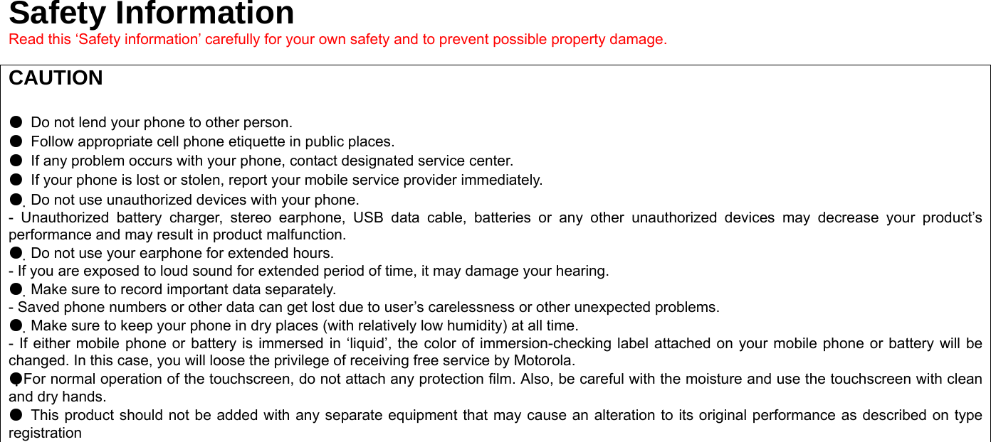 Safety Information Read this ‘Safety information’ carefully for your own safety and to prevent possible property damage.  CAUTION   ●  Do not lend your phone to other person. ●  Follow appropriate cell phone etiquette in public places. ●  If any problem occurs with your phone, contact designated service center. ●  If your phone is lost or stolen, report your mobile service provider immediately. ●  Do not use unauthorized devices with your phone. - Unauthorized battery charger, stereo earphone, USB data cable, batteries or any other unauthorized devices may decrease your product’s performance and may result in product malfunction. ●  Do not use your earphone for extended hours. - If you are exposed to loud sound for extended period of time, it may damage your hearing. ●  Make sure to record important data separately. - Saved phone numbers or other data can get lost due to user’s carelessness or other unexpected problems. ●  Make sure to keep your phone in dry places (with relatively low humidity) at all time. - If either mobile phone or battery is immersed in ‘liquid’, the color of immersion-checking label attached on your mobile phone or battery will be changed. In this case, you will loose the privilege of receiving free service by Motorola. ●For normal operation of the touchscreen, do not attach any protection film. Also, be careful with the moisture and use the touchscreen with clean and dry hands. ●  This product should not be added with any separate equipment that may cause an alteration to its original performance as described on type registration  