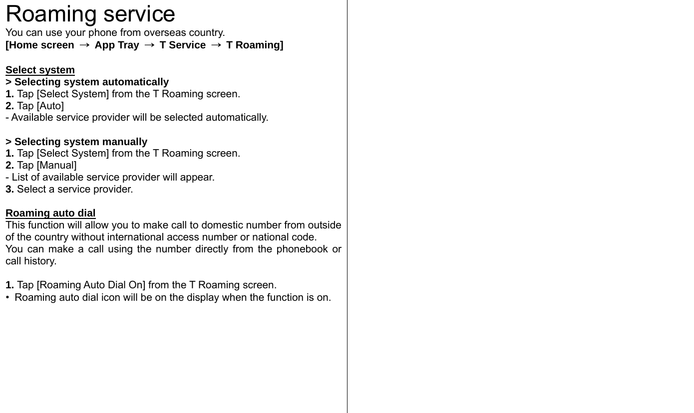  Roaming service You can use your phone from overseas country.   [Home screen  → App Tray →  T Service  →  T Roaming]  Select system &gt; Selecting system automatically   1. Tap [Select System] from the T Roaming screen.   2. Tap [Auto] - Available service provider will be selected automatically.    &gt; Selecting system manually   1. Tap [Select System] from the T Roaming screen.   2. Tap [Manual] - List of available service provider will appear. 3. Select a service provider.    Roaming auto dial This function will allow you to make call to domestic number from outside of the country without international access number or national code. You can make a call using the number directly from the phonebook or call history.  1. Tap [Roaming Auto Dial On] from the T Roaming screen.   •  Roaming auto dial icon will be on the display when the function is on.   