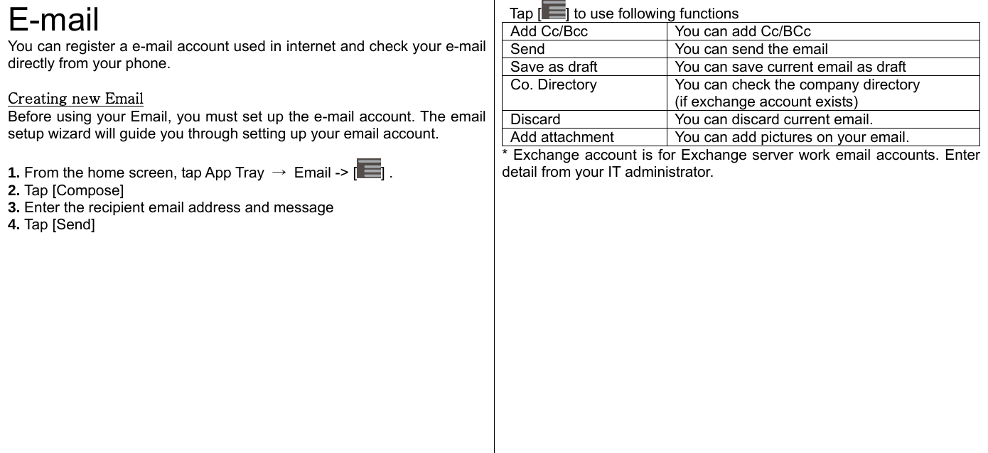  E-mail You can register a e-mail account used in internet and check your e-mail directly from your phone.    Creating new Email Before using your Email, you must set up the e-mail account. The email setup wizard will guide you through setting up your email account.    1. From the home screen, tap App Tray  →  Email -&gt; [ ] . 2. Tap [Compose] 3. Enter the recipient email address and message 4. Tap [Send]    Tap [ ] to use following functions Add Cc/Bcc  You can add Cc/BCc Send  You can send the email Save as draft  You can save current email as draft Co. Directory  You can check the company directory (if exchange account exists) Discard  You can discard current email. Add attachment  You can add pictures on your email. * Exchange account is for Exchange server work email accounts. Enter detail from your IT administrator.     