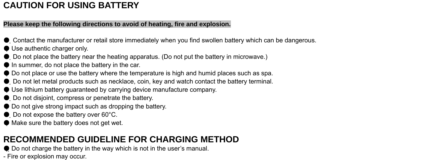  CAUTION FOR USING BATTERY  Please keep the following directions to avoid of heating, fire and explosion.  ●  Contact the manufacturer or retail store immediately when you find swollen battery which can be dangerous. ● Use authentic charger only. ●  Do not place the battery near the heating apparatus. (Do not put the battery in microwave.) ● In summer, do not place the battery in the car. ● Do not place or use the battery where the temperature is high and humid places such as spa. ●  Do not let metal products such as necklace, coin, key and watch contact the battery terminal. ● Use lithium battery guaranteed by carrying device manufacture company. ●  Do not disjoint, compress or penetrate the battery. ● Do not give strong impact such as dropping the battery. ●  Do not expose the battery over 60°C. ● Make sure the battery does not get wet.  RECOMMENDED GUIDELINE FOR CHARGING METHOD ● Do not charge the battery in the way which is not in the user’s manual. - Fire or explosion may occur.  