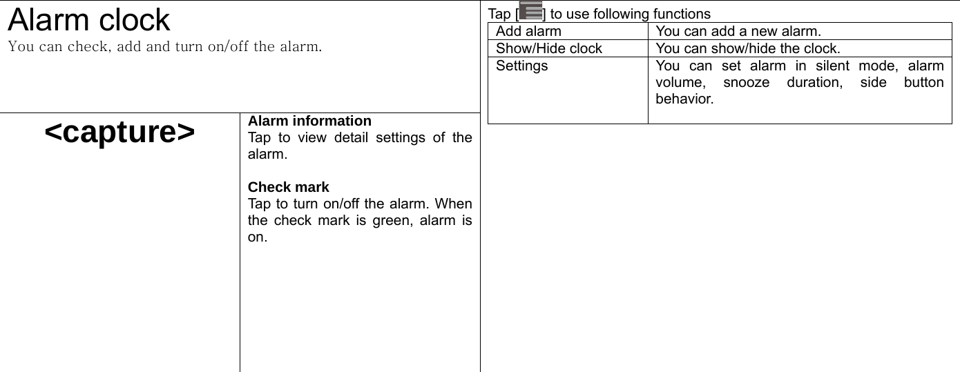  Alarm clock You can check, add and turn on/off the alarm.   &lt;capture&gt; Alarm information   Tap to view detail settings of the alarm.   Check mark Tap to turn on/off the alarm. When the check mark is green, alarm is on.    Tap [ ] to use following functions Add alarm  You can add a new alarm. Show/Hide clock  You can show/hide the clock. Settings  You can set alarm in silent mode, alarm volume, snooze duration, side button behavior.     