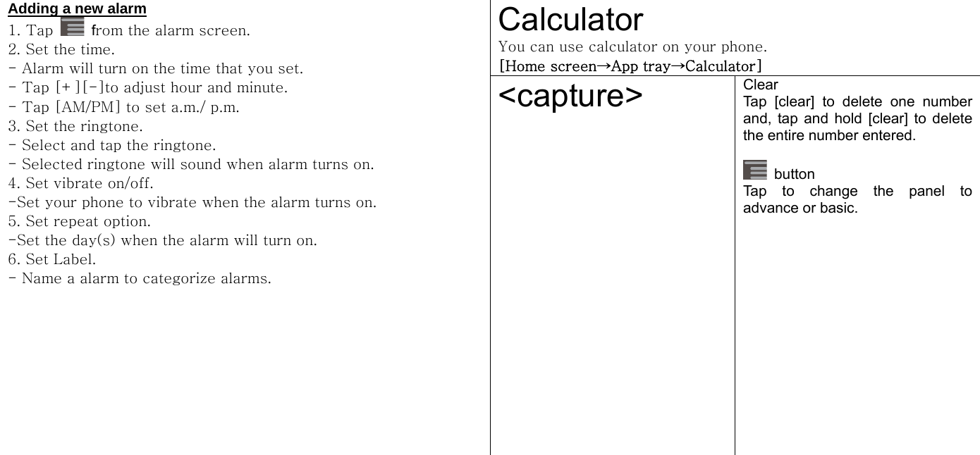  Calculator You can use calculator on your phone.   [Home screen→App tray→Calculator] Adding a new alarm 1. Tap   from the alarm screen.   2. Set the time. - Alarm will turn on the time that you set.   - Tap [+][-]to adjust hour and minute. - Tap [AM/PM] to set a.m./ p.m. 3. Set the ringtone. - Select and tap the ringtone. - Selected ringtone will sound when alarm turns on. 4. Set vibrate on/off. -Set your phone to vibrate when the alarm turns on. 5. Set repeat option.   -Set the day(s) when the alarm will turn on.   6. Set Label. - Name a alarm to categorize alarms.   &lt;capture&gt;  Clear Tap [clear] to delete one number and, tap and hold [clear] to delete the entire number entered.     button Tap to change the panel to advance or basic.    